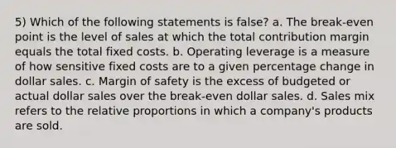 5) Which of the following statements is false? a. The break-even point is the level of sales at which the total contribution margin equals the total fixed costs. b. Operating leverage is a measure of how sensitive fixed costs are to a given percentage change in dollar sales. c. Margin of safety is the excess of budgeted or actual dollar sales over the break-even dollar sales. d. Sales mix refers to the relative proportions in which a company's products are sold.