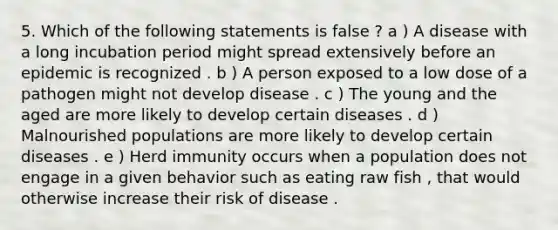 5. Which of the following statements is false ? a ) A disease with a long incubation period might spread extensively before an epidemic is recognized . b ) A person exposed to a low dose of a pathogen might not develop disease . c ) The young and the aged are more likely to develop certain diseases . d ) Malnourished populations are more likely to develop certain diseases . e ) Herd immunity occurs when a population does not engage in a given behavior such as eating raw fish , that would otherwise increase their risk of disease .