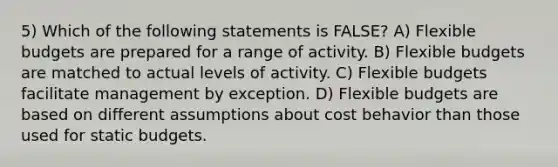 5) Which of the following statements is FALSE? A) Flexible budgets are prepared for a range of activity. B) Flexible budgets are matched to actual levels of activity. C) Flexible budgets facilitate management by exception. D) Flexible budgets are based on different assumptions about cost behavior than those used for static budgets.