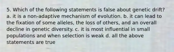 5. Which of the following statements is false about genetic drift? a. it is a non-adaptive mechanism of evolution. b. it can lead to the fixation of some alleles, the loss of others, and an overall decline in genetic diversity. c. it is most influential in small populations and when selection is weak d. all the above statements are true