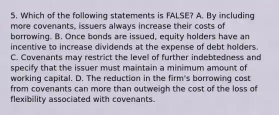 5. Which of the following statements is FALSE? A. By including more covenants, issuers always increase their costs of borrowing. B. Once bonds are issued, equity holders have an incentive to increase dividends at the expense of debt holders. C. Covenants may restrict the level of further indebtedness and specify that the issuer must maintain a minimum amount of working capital. D. The reduction in the firm's borrowing cost from covenants can more than outweigh the cost of the loss of flexibility associated with covenants.