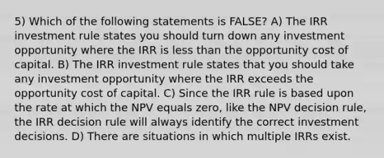 5) Which of the following statements is FALSE? A) The IRR investment rule states you should turn down any investment opportunity where the IRR is less than the opportunity cost of capital. B) The IRR investment rule states that you should take any investment opportunity where the IRR exceeds the opportunity cost of capital. C) Since the IRR rule is based upon the rate at which the NPV equals zero, like the NPV decision rule, the IRR decision rule will always identify the correct investment decisions. D) There are situations in which multiple IRRs exist.