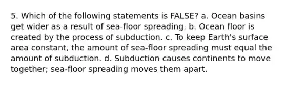 5. Which of the following statements is FALSE? a. Ocean basins get wider as a result of sea-floor spreading. b. Ocean floor is created by the process of subduction. c. To keep Earth's surface area constant, the amount of sea-floor spreading must equal the amount of subduction. d. Subduction causes continents to move together; sea-floor spreading moves them apart.