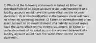 5) Which of the following statements is false? A) Either an overstatement of an asset account or an understatement of a liability account would have the same effect on the income statement. B) A misclassification in the balance sheet will have no effect on operating income. C) Either an overstatement of an asset account or an overstatement of a liability account would have the same effect on the income statement. D) Either an understatement of an asset account or an overstatement of a liability account would have the same effect on the income statement.