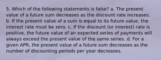 5. Which of the following statements is false? a. The present value of a future sum decreases as the discount rate increases. b. If the present value of a sum is equal to its future value, the interest rate must be zero. c. If the discount (or interest) rate is positive, the future value of an expected series of payments will always exceed the present value of the same series. d. For a given APR, the present value of a future sum decreases as the number of discounting periods per year decreases.