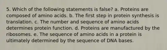 5. Which of the following statements is false? a. Proteins are composed of amino acids. b. The first step in protein synthesis is translation. c. The number and sequence of amino acids determines protein function. d. Proteins are manufactured by the ribosomes. e. The sequence of amino acids in a protein is ultimately determined by the sequence of DNA bases.