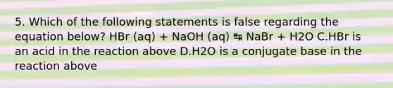 5. Which of the following statements is false regarding the equation below? HBr (aq) + NaOH (aq) ↹ NaBr + H2O C.HBr is an acid in the reaction above D.H2O is a conjugate base in the reaction above