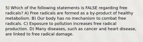 5) Which of the following statements is FALSE regarding free radicals? A) Free radicals are formed as a by-product of healthy metabolism. B) Our body has no mechanism to combat free radicals. C) Exposure to pollution increases free radical production. D) Many diseases, such as cancer and heart disease, are linked to free radical damage.