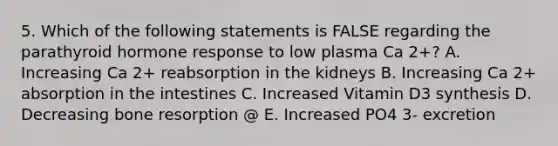 5. Which of the following statements is FALSE regarding the parathyroid hormone response to low plasma Ca 2+? A. Increasing Ca 2+ reabsorption in the kidneys B. Increasing Ca 2+ absorption in the intestines C. Increased Vitamin D3 synthesis D. Decreasing bone resorption @ E. Increased PO4 3- excretion