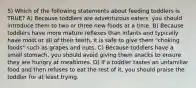 5) Which of the following statements about feeding toddlers is TRUE? A) Because toddlers are adventurous eaters, you should introduce them to two or three new foods at a time. B) Because toddlers have more mature reflexes than infants and typically have most or all of their teeth, it is safe to give them "choking foods" such as grapes and nuts. C) Because toddlers have a small stomach, you should avoid giving them snacks to ensure they are hungry at mealtimes. D) If a toddler tastes an unfamiliar food and then refuses to eat the rest of it, you should praise the toddler for at least trying.