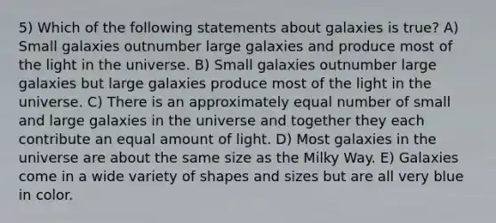 5) Which of the following statements about galaxies is true? A) Small galaxies outnumber large galaxies and produce most of the light in the universe. B) Small galaxies outnumber large galaxies but large galaxies produce most of the light in the universe. C) There is an approximately equal number of small and large galaxies in the universe and together they each contribute an equal amount of light. D) Most galaxies in the universe are about the same size as the Milky Way. E) Galaxies come in a wide variety of shapes and sizes but are all very blue in color.