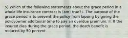 5) Which of the following statements about the grace period in a whole life insurance contract is (are) true? I. The purpose of the grace period is to prevent the policy from lapsing by giving the policyowner additional time to pay an overdue premium. II. If the insured dies during the grace period, the death benefit is reduced by 50 percent.