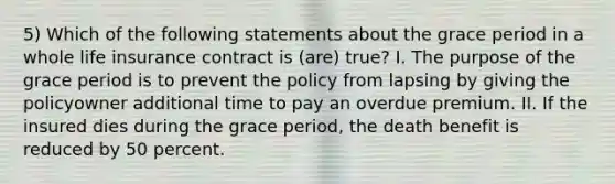 5) Which of the following statements about the grace period in a whole life insurance contract is (are) true? I. The purpose of the grace period is to prevent the policy from lapsing by giving the policyowner additional time to pay an overdue premium. II. If the insured dies during the grace period, the death benefit is reduced by 50 percent.