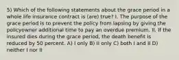 5) Which of the following statements about the grace period in a whole life insurance contract is (are) true? I. The purpose of the grace period is to prevent the policy from lapsing by giving the policyowner additional time to pay an overdue premium. II. If the insured dies during the grace period, the death benefit is reduced by 50 percent. A) I only B) II only C) both I and II D) neither I nor II