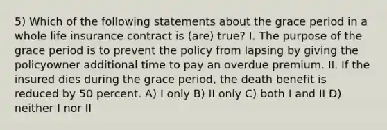 5) Which of the following statements about the grace period in a whole life insurance contract is (are) true? I. The purpose of the grace period is to prevent the policy from lapsing by giving the policyowner additional time to pay an overdue premium. II. If the insured dies during the grace period, the death benefit is reduced by 50 percent. A) I only B) II only C) both I and II D) neither I nor II