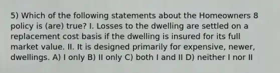 5) Which of the following statements about the Homeowners 8 policy is (are) true? I. Losses to the dwelling are settled on a replacement cost basis if the dwelling is insured for its full market value. II. It is designed primarily for expensive, newer, dwellings. A) I only B) II only C) both I and II D) neither I nor II