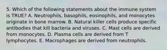 5. Which of the following statements about the immune system is TRUE? A. Neutrophils, basophils, eosinophils, and monocytes originate in bone marrow. B. Natural killer cells produce specific antibodies that kill bacteria and viruses. C. Mast cells are derived from monocytes. D. Plasma cells are derived from T lymphocytes. E. Macrophages are derived from neutrophils.