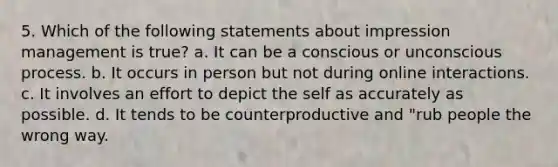 5. Which of the following statements about impression management is true? ﻿﻿a. It can be a conscious or unconscious process. ﻿﻿b. It occurs in person but not during online interactions. ﻿﻿c. It involves an effort to depict the self as accurately as possible. ﻿﻿d. It tends to be counterproductive and "rub people the wrong way.