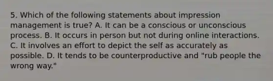 5. Which of the following statements about impression management is true? A. It can be a conscious or unconscious process. B. It occurs in person but not during online interactions. C. It involves an effort to depict the self as accurately as possible. D. It tends to be counterproductive and "rub people the wrong way."