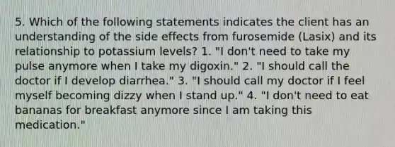 5. Which of the following statements indicates the client has an understanding of the side effects from furosemide (Lasix) and its relationship to potassium levels? 1. "I don't need to take my pulse anymore when I take my digoxin." 2. "I should call the doctor if I develop diarrhea." 3. "I should call my doctor if I feel myself becoming dizzy when I stand up." 4. "I don't need to eat bananas for breakfast anymore since I am taking this medication."