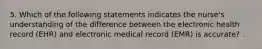 5. Which of the following statements indicates the nurse's understanding of the difference between the electronic health record (EHR) and electronic medical record (EMR) is accurate? .