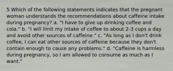 5 Which of the following statements indicates that the pregnant woman understands the recommendations about caffeine intake during pregnancy? a. "I have to give up drinking coffee and cola." b. "I will limit my intake of coffee to about 2-3 cups a day and avoid other sources of caffeine." c. "As long as I don't drink coffee, I can eat other sources of caffeine because they don't contain enough to cause any problems." d. "Caffeine is harmless during pregnancy, so I am allowed to consume as much as I want."