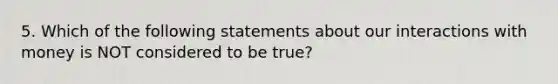 5. Which of the following statements about our interactions with money is NOT considered to be true?