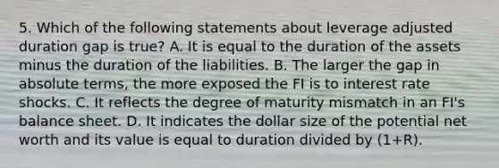 5. Which of the following statements about leverage adjusted duration gap is true? A. It is equal to the duration of the assets minus the duration of the liabilities. B. The larger the gap in absolute terms, the more exposed the FI is to interest rate shocks. C. It reflects the degree of maturity mismatch in an FI's balance sheet. D. It indicates the dollar size of the potential net worth and its value is equal to duration divided by (1+R).