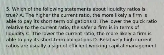 5. Which of the following statements about liquidity ratios is true? A. The higher the current ratio, the more likely a firm is able to pay its short-term obligations B. The lower the quick ratio relative to the current ratio, the safer a firm is in terms of liquidity C. The lower the current ratio, the more likely a firm is able to pay its short-term obligations D. Relatively high current ratios are usually a sign of efficient working capital management