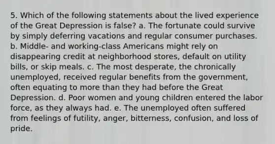 5. Which of the following statements about the lived experience of the Great Depression is false? a. The fortunate could survive by simply deferring vacations and regular consumer purchases. b. Middle- and working-class Americans might rely on disappearing credit at neighborhood stores, default on utility bills, or skip meals. c. The most desperate, the chronically unemployed, received regular benefits from the government, often equating to more than they had before the Great Depression. d. Poor women and young children entered the labor force, as they always had. e. The unemployed often suffered from feelings of futility, anger, bitterness, confusion, and loss of pride.