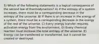 5) Which of the following statements is a logical consequence of the second law of thermodynamics? A) If the entropy of a system increases, there must be a corresponding decrease in the entropy of the universe. B) If there is an increase in the energy of a system, there must be a corresponding decrease in the energy of the rest of the universe. C) Every energy transfer requires activation energy from the environment. D) Every chemical reaction must increase the total entropy of the universe. E) Energy can be transferred or transformed, but it cannot be created or destroyed.