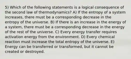 5) Which of the following statements is a logical consequence of the second law of thermodynamics? A) If the entropy of a system increases, there must be a corresponding decrease in the entropy of the universe. B) If there is an increase in the energy of a system, there must be a corresponding decrease in the energy of the rest of the universe. C) Every energy transfer requires activation energy from the environment. D) Every chemical reaction must increase the total entropy of the universe. E) Energy can be transferred or transformed, but it cannot be created or destroyed.