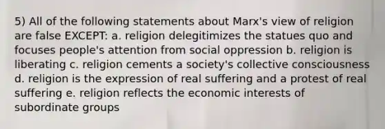 5) All of the following statements about Marx's view of religion are false EXCEPT: a. religion delegitimizes the statues quo and focuses people's attention from social oppression b. religion is liberating c. religion cements a society's collective consciousness d. religion is the expression of real suffering and a protest of real suffering e. religion reflects the economic interests of subordinate groups