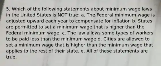 5. Which of the following statements about minimum wage laws in the United States is NOT true: a. The Federal minimum wage is adjusted upward each year to compensate for inflation b. States are permitted to set a minimum wage that is higher than the Federal minimum wage. c. The law allows some types of workers to be paid less than the minimum wage d. Cities are allowed to set a minimum wage that is higher than the minimum wage that applies to the rest of their state. e. All of these statements are true.