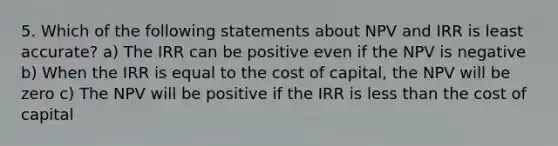 5. Which of the following statements about NPV and IRR is least accurate? a) The IRR can be positive even if the NPV is negative b) When the IRR is equal to the cost of capital, the NPV will be zero c) The NPV will be positive if the IRR is less than the cost of capital