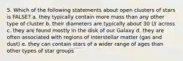 5. Which of the following statements about open clusters of stars is FALSE? a. they typically contain more mass than any other type of cluster b. their diameters are typically about 30 LY across c. they are found mostly in the disk of our Galaxy d. they are often associated with regions of interstellar matter (gas and dust) e. they can contain stars of a wider range of ages than other types of star groups