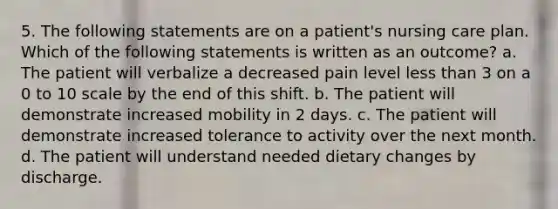 5. The following statements are on a patient's nursing care plan. Which of the following statements is written as an outcome? a. The patient will verbalize a decreased pain level <a href='https://www.questionai.com/knowledge/k7BtlYpAMX-less-than' class='anchor-knowledge'>less than</a> 3 on a 0 to 10 scale by the end of this shift. b. The patient will demonstrate increased mobility in 2 days. c. The patient will demonstrate increased tolerance to activity over the next month. d. The patient will understand needed dietary changes by discharge.