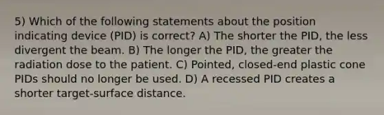 5) Which of the following statements about the position indicating device (PID) is correct? A) The shorter the PID, the less divergent the beam. B) The longer the PID, the greater the radiation dose to the patient. C) Pointed, closed-end plastic cone PIDs should no longer be used. D) A recessed PID creates a shorter target-surface distance.