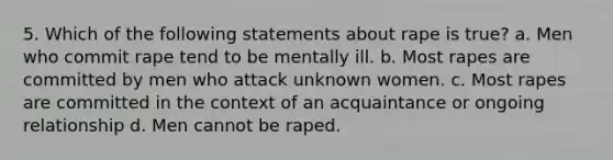 5. Which of the following statements about rape is true? a. Men who commit rape tend to be mentally ill. b. Most rapes are committed by men who attack unknown women. c. Most rapes are committed in the context of an acquaintance or ongoing relationship d. Men cannot be raped.