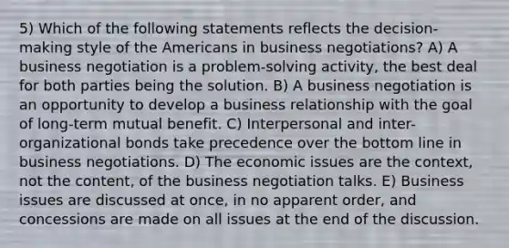 5) Which of the following statements reflects the decision-making style of the Americans in business negotiations? A) A business negotiation is a problem-solving activity, the best deal for both parties being the solution. B) A business negotiation is an opportunity to develop a business relationship with the goal of long-term mutual benefit. C) Interpersonal and inter-organizational bonds take precedence over the bottom line in business negotiations. D) The economic issues are the context, not the content, of the business negotiation talks. E) Business issues are discussed at once, in no apparent order, and concessions are made on all issues at the end of the discussion.