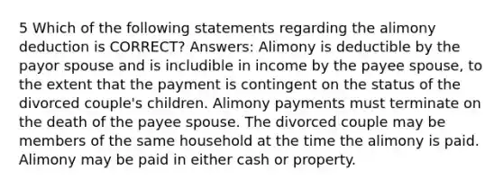 5 Which of the following statements regarding the alimony deduction is CORRECT? Answers: Alimony is deductible by the payor spouse and is includible in income by the payee spouse, to the extent that the payment is contingent on the status of the divorced couple's children. Alimony payments must terminate on the death of the payee spouse. The divorced couple may be members of the same household at the time the alimony is paid. Alimony may be paid in either cash or property.