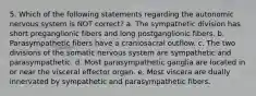 5. Which of the following statements regarding the autonomic nervous system is NOT correct? a. The sympathetic division has short preganglionic fibers and long postganglionic fibers. b. Parasympathetic fibers have a craniosacral outflow. c. The two divisions of the somatic nervous system are sympathetic and parasympathetic. d. Most parasympathetic ganglia are located in or near the visceral effector organ. e. Most viscera are dually innervated by sympathetic and parasympathetic fibers.