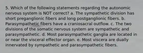 5. Which of the following statements regarding the autonomic nervous system is NOT correct? a. The sympathetic division has short preganglionic fibers and long postganglionic fibers. b. Parasympathetic fibers have a craniosacral outflow. c. The two divisions of the somatic nervous system are sympathetic and parasympathetic. d. Most parasympathetic ganglia are located in or near the visceral effector organ. e. Most viscera are dually innervated by sympathetic and parasympathetic fibers.