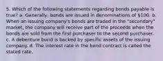 5. Which of the following statements regarding bonds payable is true? a. Generally, bonds are issued in denominations of 100. b. When an issuing company's bonds are traded in the "secondary" market, the company will receive part of the proceeds when the bonds are sold from the first purchaser to the second purchaser. c. A debenture bond is backed by specific assets of the issuing company. d. The interest rate in the bond contract is called the stated rate.