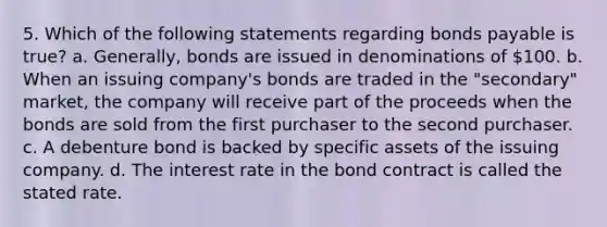 5. Which of the following statements regarding bonds payable is true? a. Generally, bonds are issued in denominations of 100. b. When an issuing company's bonds are traded in the "secondary" market, the company will receive part of the proceeds when the bonds are sold from the first purchaser to the second purchaser. c. A debenture bond is backed by specific assets of the issuing company. d. The interest rate in the bond contract is called the stated rate.