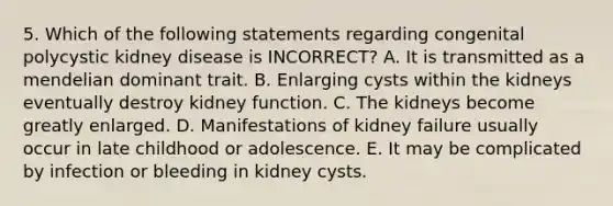 5. Which of the following statements regarding congenital polycystic kidney disease is INCORRECT? A. It is transmitted as a mendelian dominant trait. B. Enlarging cysts within the kidneys eventually destroy kidney function. C. The kidneys become greatly enlarged. D. Manifestations of kidney failure usually occur in late childhood or adolescence. E. It may be complicated by infection or bleeding in kidney cysts.