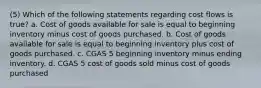 (5) Which of the following statements regarding cost flows is true? a. Cost of goods available for sale is equal to beginning inventory minus cost of goods purchased. b. Cost of goods available for sale is equal to beginning inventory plus cost of goods purchased. c. CGAS 5 beginning inventory minus ending inventory. d. CGAS 5 cost of goods sold minus cost of goods purchased