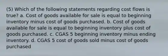 (5) Which of the following statements regarding cost flows is true? a. Cost of goods available for sale is equal to beginning inventory minus cost of goods purchased. b. Cost of goods available for sale is equal to beginning inventory plus cost of goods purchased. c. CGAS 5 beginning inventory minus ending inventory. d. CGAS 5 cost of goods sold minus cost of goods purchased