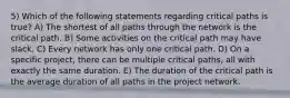 5) Which of the following statements regarding critical paths is true? A) The shortest of all paths through the network is the critical path. B) Some activities on the critical path may have slack. C) Every network has only one critical path. D) On a specific project, there can be multiple critical paths, all with exactly the same duration. E) The duration of the critical path is the average duration of all paths in the project network.