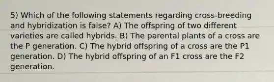 5) Which of the following statements regarding cross-breeding and hybridization is false? A) The offspring of two different varieties are called hybrids. B) The parental plants of a cross are the P generation. C) The hybrid offspring of a cross are the P1 generation. D) The hybrid offspring of an F1 cross are the F2 generation.